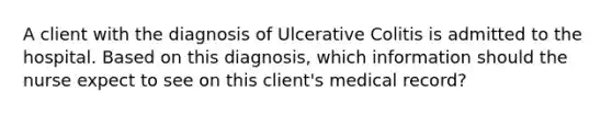 A client with the diagnosis of Ulcerative Colitis is admitted to the hospital. Based on this diagnosis, which information should the nurse expect to see on this client's medical record?