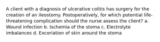 A client with a diagnosis of ulcerative colitis has surgery for the creation of an ileostomy. Postoperatively, for which potential life-threatening complication should the nurse assess the client? a. Wound infection b. Ischemia of the stoma c. Electrolyte imbalances d. Excoriation of skin around the stoma