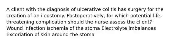 A client with the diagnosis of ulcerative colitis has surgery for the creation of an ileostomy. Postoperatively, for which potential life-threatening complication should the nurse assess the client? Wound infection Ischemia of the stoma Electrolyte imbalances Excoriation of skin around the stoma