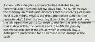 A client with a diagnosis of uncontrolled diabetes began receiving Lasix (Furosemide) two days ago. The nurse reviews the morning lab results and discovers that the client's potassium level is 2.8 mEq/L. What is the most appropriate action for the nurse to take? 1 Hold the morning dose of the diuretic and have the lab repeat the test. 2 Continue to monitor the level to ensure that it stays within the normal limits. 3 Notify the primary healthcare provider of the result, which is critically low. 4 Anticipate a prescription for an increase in the dosage of the Lasix.