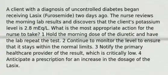 A client with a diagnosis of uncontrolled diabetes began receiving Lasix (Furosemide) two days ago. The nurse reviews the morning lab results and discovers that the client's potassium level is 2.8 mEq/L. What is the most appropriate action for the nurse to take? 1 Hold the morning dose of the diuretic and have the lab repeat the test. 2 Continue to monitor the level to ensure that it stays within the normal limits. 3 Notify the primary healthcare provider of the result, which is critically low. 4 Anticipate a prescription for an increase in the dosage of the Lasix.