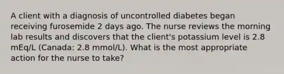 A client with a diagnosis of uncontrolled diabetes began receiving furosemide 2 days ago. The nurse reviews the morning lab results and discovers that the client's potassium level is 2.8 mEq/L (Canada: 2.8 mmol/L). What is the most appropriate action for the nurse to take?