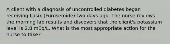 A client with a diagnosis of uncontrolled diabetes began receiving Lasix (Furosemide) two days ago. The nurse reviews the morning lab results and discovers that the client's potassium level is 2.8 mEq/L. What is the most appropriate action for the nurse to take?