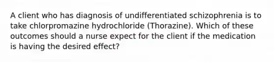 A client who has diagnosis of undifferentiated schizophrenia is to take chlorpromazine hydrochloride (Thorazine). Which of these outcomes should a nurse expect for the client if the medication is having the desired effect?