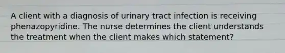 A client with a diagnosis of urinary tract infection is receiving phenazopyridine. The nurse determines the client understands the treatment when the client makes which statement?