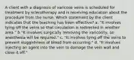 A client with a diagnosis of varicose veins is scheduled for treatment by sclerotherapy and is receiving education about the procedure from the nurse. Which statement by the client indicates that the teaching has been effective? a. "It involves tying off the veins so that circulation is redirected in another area." b."It involves surgically removing the varicosity, so anesthesia will be required." c. "It involves tying off the veins to prevent sluggishness of blood from occurring." d. "It involves injecting an agent into the vein to damage the vein wall and close it off."