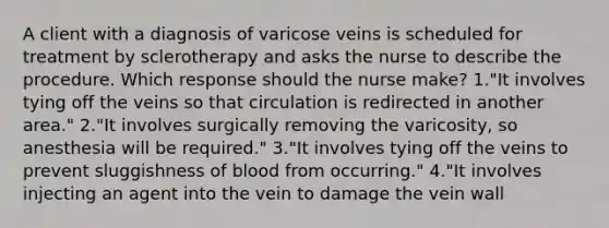 A client with a diagnosis of varicose veins is scheduled for treatment by sclerotherapy and asks the nurse to describe the procedure. Which response should the nurse make? 1."It involves tying off the veins so that circulation is redirected in another area." 2."It involves surgically removing the varicosity, so anesthesia will be required." 3."It involves tying off the veins to prevent sluggishness of blood from occurring." 4."It involves injecting an agent into the vein to damage the vein wall