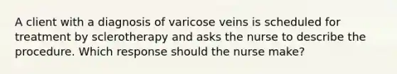 A client with a diagnosis of varicose veins is scheduled for treatment by sclerotherapy and asks the nurse to describe the procedure. Which response should the nurse make?