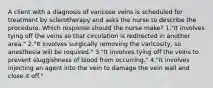 A client with a diagnosis of varicose veins is scheduled for treatment by sclerotherapy and asks the nurse to describe the procedure. Which response should the nurse make? 1."It involves tying off the veins so that circulation is redirected in another area." 2."It involves surgically removing the varicosity, so anesthesia will be required." 3."It involves tying off the veins to prevent sluggishness of blood from occurring." 4."It involves injecting an agent into the vein to damage the vein wall and close it off."