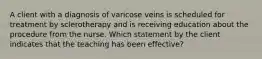 A client with a diagnosis of varicose veins is scheduled for treatment by sclerotherapy and is receiving education about the procedure from the nurse. Which statement by the client indicates that the teaching has been effective?