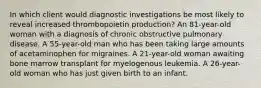 In which client would diagnostic investigations be most likely to reveal increased thrombopoietin production? An 81-year-old woman with a diagnosis of chronic obstructive pulmonary disease. A 55-year-old man who has been taking large amounts of acetaminophen for migraines. A 21-year-old woman awaiting bone marrow transplant for myelogenous leukemia. A 26-year-old woman who has just given birth to an infant.