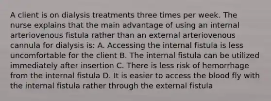 A client is on dialysis treatments three times per week. The nurse explains that the main advantage of using an internal arteriovenous fistula rather than an external arteriovenous cannula for dialysis is: A. Accessing the internal fistula is less uncomfortable for the client B. The internal fistula can be utilized immediately after insertion C. There is less risk of hemorrhage from the internal fistula D. It is easier to access the blood fly with the internal fistula rather through the external fistula