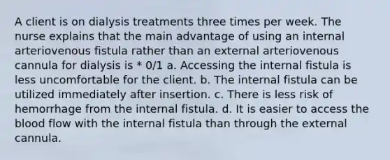 A client is on dialysis treatments three times per week. The nurse explains that the main advantage of using an internal arteriovenous fistula rather than an external arteriovenous cannula for dialysis is * 0/1 a. Accessing the internal fistula is less uncomfortable for the client. b. The internal fistula can be utilized immediately after insertion. c. There is less risk of hemorrhage from the internal fistula. d. It is easier to access the blood flow with the internal fistula than through the external cannula.