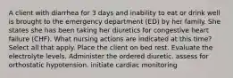 A client with diarrhea for 3 days and inability to eat or drink well is brought to the emergency department (ED) by her family. She states she has been taking her diuretics for congestive heart failure (CHF). What nursing actions are indicated at this time? Select all that apply. Place the client on bed rest. Evaluate the electrolyte levels. Administer the ordered diuretic. assess for orthostatic hypotension. initiate cardiac monitoring