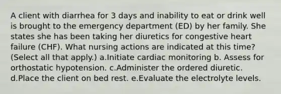 A client with diarrhea for 3 days and inability to eat or drink well is brought to the emergency department (ED) by her family. She states she has been taking her diuretics for congestive heart failure (CHF). What nursing actions are indicated at this time? (Select all that apply.) a.Initiate cardiac monitoring b. Assess for orthostatic hypotension. c.Administer the ordered diuretic. d.Place the client on bed rest. e.Evaluate the electrolyte levels.