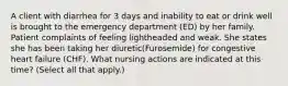 A client with diarrhea for 3 days and inability to eat or drink well is brought to the emergency department (ED) by her family. Patient complaints of feeling lightheaded and weak. She states she has been taking her diuretic(Furosemide) for congestive heart failure (CHF). What nursing actions are indicated at this time? (Select all that apply.)