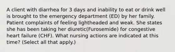 A client with diarrhea for 3 days and inability to eat or drink well is brought to the emergency department (ED) by her family. Patient complaints of feeling lightheaded and weak. She states she has been taking her diuretic(Furosemide) for congestive heart failure (CHF). What nursing actions are indicated at this time? (Select all that apply.)