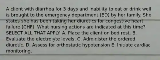 A client with diarrhea for 3 days and inability to eat or drink well is brought to the emergency department (ED) by her family. She states she has been taking her diuretics for congestive heart failure (CHF). What nursing actions are indicated at this time? SELECT ALL THAT APPLY. A. Place the client on bed rest. B. Evaluate the electrolyte levels. C. Administer the ordered diuretic. D. Assess for orthostatic hypotension E. Initiate cardiac monitoring.