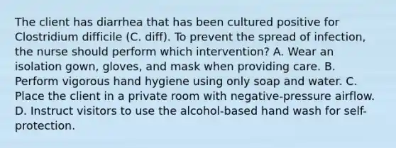 The client has diarrhea that has been cultured positive for Clostridium difficile (C. diff). To prevent the spread of infection, the nurse should perform which intervention? A. Wear an isolation gown, gloves, and mask when providing care. B. Perform vigorous hand hygiene using only soap and water. C. Place the client in a private room with negative-pressure airflow. D. Instruct visitors to use the alcohol-based hand wash for self-protection.