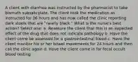 A client with diarrhea was instructed by the pharmacist to take bismuth subsalicylate. The client took the medication as instructed for 36 hours and has now called the clinic reporting dark stools that are "nearly black." What is the nurse's best action? Select one: a. Reassure the client that this is an expected effect of the drug that does not indicate pathology b. Have the client come be assessed for a gastrointestinal bleed c. Have the client monitor his or her bowel movements for 24 hours and then call the clinic again d. Have the client come in for fecal occult blood testing