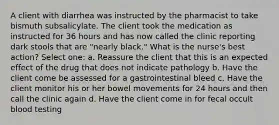 A client with diarrhea was instructed by the pharmacist to take bismuth subsalicylate. The client took the medication as instructed for 36 hours and has now called the clinic reporting dark stools that are "nearly black." What is the nurse's best action? Select one: a. Reassure the client that this is an expected effect of the drug that does not indicate pathology b. Have the client come be assessed for a gastrointestinal bleed c. Have the client monitor his or her bowel movements for 24 hours and then call the clinic again d. Have the client come in for fecal occult blood testing