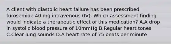 A client with diastolic heart failure has been prescribed furosemide 40 mg intravenous (IV). Which assessment finding would indicate a therapeutic effect of this medication? A.A drop in systolic blood pressure of 10mmHg B.Regular heart tones C.Clear lung sounds D.A heart rate of 75 beats per minute