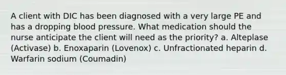 A client with DIC has been diagnosed with a very large PE and has a dropping blood pressure. What medication should the nurse anticipate the client will need as the priority? a. Alteplase (Activase) b. Enoxaparin (Lovenox) c. Unfractionated heparin d. Warfarin sodium (Coumadin)