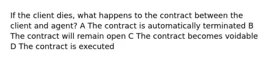 If the client dies, what happens to the contract between the client and agent? A The contract is automatically terminated B The contract will remain open С The contract becomes voidable D The contract is executed