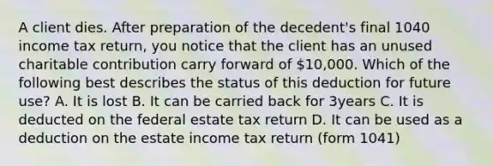 A client dies. After preparation of the decedent's final 1040 income tax return, you notice that the client has an unused charitable contribution carry forward of 10,000. Which of the following best describes the status of this deduction for future use? A. It is lost B. It can be carried back for 3years C. It is deducted on the federal estate tax return D. It can be used as a deduction on the estate income tax return (form 1041)