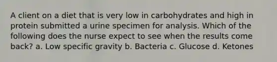 A client on a diet that is very low in carbohydrates and high in protein submitted a urine specimen for analysis. Which of the following does the nurse expect to see when the results come back? a. Low specific gravity b. Bacteria c. Glucose d. Ketones