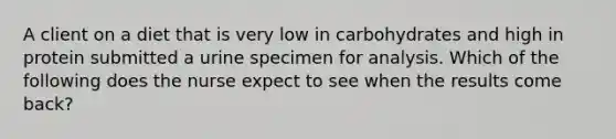 A client on a diet that is very low in carbohydrates and high in protein submitted a urine specimen for analysis. Which of the following does the nurse expect to see when the results come back?