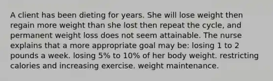 A client has been dieting for years. She will lose weight then regain more weight than she lost then repeat the cycle, and permanent weight loss does not seem attainable. The nurse explains that a more appropriate goal may be: losing 1 to 2 pounds a week. losing 5% to 10% of her body weight. restricting calories and increasing exercise. weight maintenance.