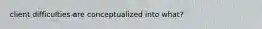 client difficulties are conceptualized into what?