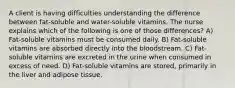 A client is having difficulties understanding the difference between fat-soluble and water-soluble vitamins. The nurse explains which of the following is one of those differences? A) Fat-soluble vitamins must be consumed daily. B) Fat-soluble vitamins are absorbed directly into the bloodstream. C) Fat-soluble vitamins are excreted in the urine when consumed in excess of need. D) Fat-soluble vitamins are stored, primarily in the liver and adipose tissue.