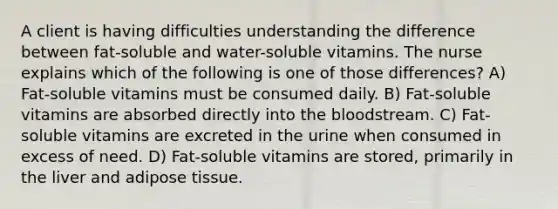 A client is having difficulties understanding the difference between fat-soluble and water-soluble vitamins. The nurse explains which of the following is one of those differences? A) Fat-soluble vitamins must be consumed daily. B) Fat-soluble vitamins are absorbed directly into the bloodstream. C) Fat-soluble vitamins are excreted in the urine when consumed in excess of need. D) Fat-soluble vitamins are stored, primarily in the liver and adipose tissue.