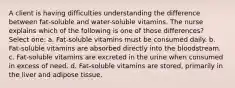 A client is having difficulties understanding the difference between fat-soluble and water-soluble vitamins. The nurse explains which of the following is one of those differences? Select one: a. Fat-soluble vitamins must be consumed daily. b. Fat-soluble vitamins are absorbed directly into the bloodstream. c. Fat-soluble vitamins are excreted in the urine when consumed in excess of need. d. Fat-soluble vitamins are stored, primarily in the liver and adipose tissue.