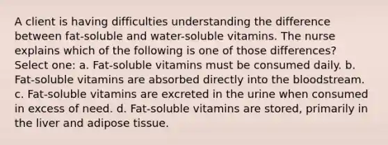 A client is having difficulties understanding the difference between fat-soluble and water-soluble vitamins. The nurse explains which of the following is one of those differences? Select one: a. Fat-soluble vitamins must be consumed daily. b. Fat-soluble vitamins are absorbed directly into the bloodstream. c. Fat-soluble vitamins are excreted in the urine when consumed in excess of need. d. Fat-soluble vitamins are stored, primarily in the liver and adipose tissue.