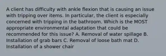 A client has difficulty with ankle flexion that is causing an issue with tripping over items. In particular, the client is especially concerned with tripping in the bathroom. Which is the MOST appropriate environmental adaptation that could be recommended for this issue? A. Removal of water spillage B. Installation of grab bars C. Removal of loose bath mat D. Installation of a shower chair