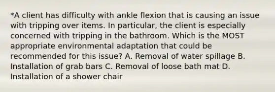 *A client has difficulty with ankle flexion that is causing an issue with tripping over items. In particular, the client is especially concerned with tripping in the bathroom. Which is the MOST appropriate environmental adaptation that could be recommended for this issue? A. Removal of water spillage B. Installation of grab bars C. Removal of loose bath mat D. Installation of a shower chair