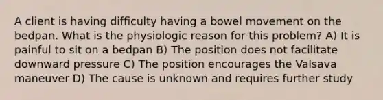 A client is having difficulty having a bowel movement on the bedpan. What is the physiologic reason for this problem? A) It is painful to sit on a bedpan B) The position does not facilitate downward pressure C) The position encourages the Valsava maneuver D) The cause is unknown and requires further study