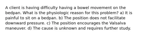 A client is having difficulty having a bowel movement on the bedpan. What is the physiologic reason for this problem? a) It is painful to sit on a bedpan. b) The position does not facilitate downward pressure. c) The position encourages the Valsalva maneuver. d) The cause is unknown and requires further study.