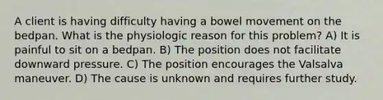 A client is having difficulty having a bowel movement on the bedpan. What is the physiologic reason for this problem? A) It is painful to sit on a bedpan. B) The position does not facilitate downward pressure. C) The position encourages the Valsalva maneuver. D) The cause is unknown and requires further study.