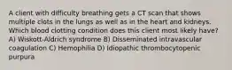 A client with difficulty breathing gets a CT scan that shows multiple clots in the lungs as well as in the heart and kidneys. Which blood clotting condition does this client most likely have? A) Wiskott-Aldrich syndrome B) Disseminated intravascular coagulation C) Hemophilia D) Idiopathic thrombocytopenic purpura