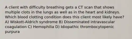 A client with difficulty breathing gets a CT scan that shows multiple clots in the lungs as well as in <a href='https://www.questionai.com/knowledge/kya8ocqc6o-the-heart' class='anchor-knowledge'>the heart</a> and kidneys. Which blood clotting condition does this client most likely have? A) Wiskott-Aldrich syndrome B) Disseminated intravascular coagulation C) Hemophilia D) Idiopathic thrombocytopenic purpura