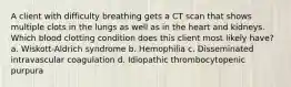 A client with difficulty breathing gets a CT scan that shows multiple clots in the lungs as well as in the heart and kidneys. Which blood clotting condition does this client most likely have? a. Wiskott-Aldrich syndrome b. Hemophilia c. Disseminated intravascular coagulation d. Idiopathic thrombocytopenic purpura