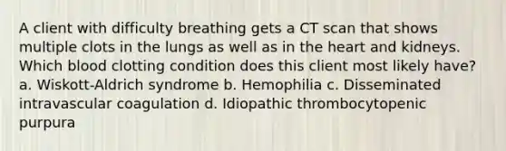 A client with difficulty breathing gets a CT scan that shows multiple clots in the lungs as well as in the heart and kidneys. Which blood clotting condition does this client most likely have? a. Wiskott-Aldrich syndrome b. Hemophilia c. Disseminated intravascular coagulation d. Idiopathic thrombocytopenic purpura