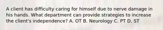 A client has difficulty caring for himself due to nerve damage in his hands. What department can provide strategies to increase the client's independence? A. OT B. Neurology C. PT D. ST