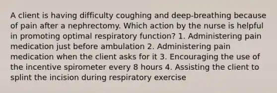 A client is having difficulty coughing and deep-breathing because of pain after a nephrectomy. Which action by the nurse is helpful in promoting optimal respiratory function? 1. Administering pain medication just before ambulation 2. Administering pain medication when the client asks for it 3. Encouraging the use of the incentive spirometer every 8 hours 4. Assisting the client to splint the incision during respiratory exercise