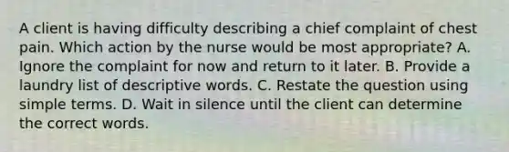 A client is having difficulty describing a chief complaint of chest pain. Which action by the nurse would be most appropriate? A. Ignore the complaint for now and return to it later. B. Provide a laundry list of descriptive words. C. Restate the question using simple terms. D. Wait in silence until the client can determine the correct words.