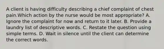 A client is having difficulty describing a chief complaint of chest pain.Which action by the nurse would be most appropriate? A. Ignore the complaint for now and return to it later. B. Provide a laundry list of descriptive words. C. Restate the question using simple terms. D. Wait in silence until the client can determine the correct words.